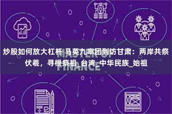 炒股如何放大杠杆 马英九率团到访甘肃：两岸共祭伏羲，寻根祭祖_台湾_中华民族_始祖
