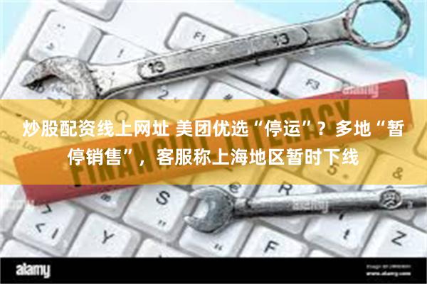 炒股配资线上网址 美团优选“停运”？多地“暂停销售”，客服称上海地区暂时下线