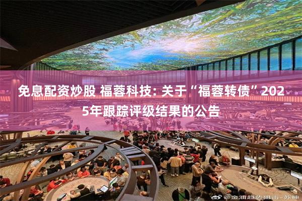 免息配资炒股 福蓉科技: 关于“福蓉转债”2025年跟踪评级结果的公告