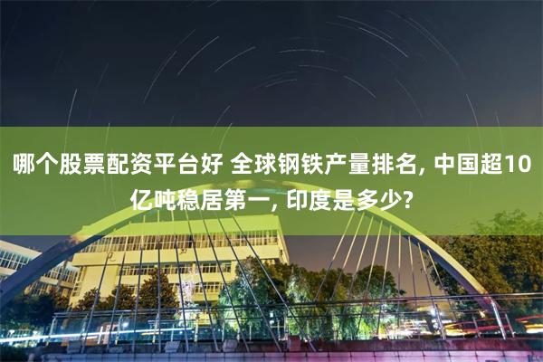 哪个股票配资平台好 全球钢铁产量排名, 中国超10亿吨稳居第一, 印度是多少?
