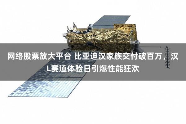 网络股票放大平台 比亚迪汉家族交付破百万，汉L赛道体验日引爆性能狂欢