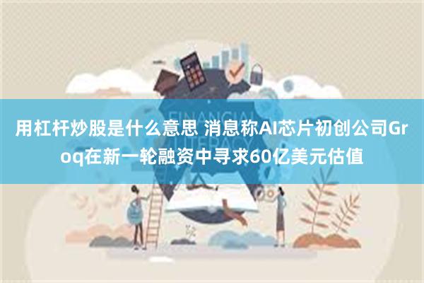 用杠杆炒股是什么意思 消息称AI芯片初创公司Groq在新一轮融资中寻求60亿美元估值