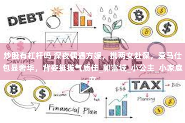 炒股有杠杆吗 深夜偶遇方媛，携两女赴深，爱马仕包显奢华，背姿挺拔气质佳_郭富城_小公主_小家庭
