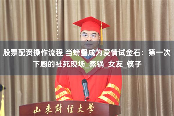 股票配资操作流程 当螃蟹成为爱情试金石：第一次下厨的社死现场_蒸锅_女友_筷子