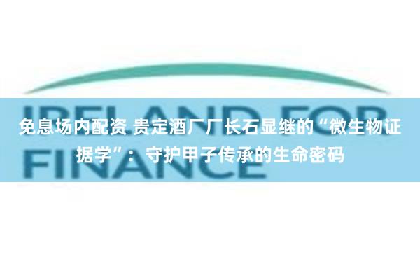 免息场内配资 贵定酒厂厂长石显继的“微生物证据学”：守护甲子传承的生命密码