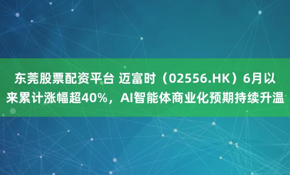 东莞股票配资平台 迈富时（02556.HK）6月以来累计涨幅超40%，AI智能体商业化预期持续升温