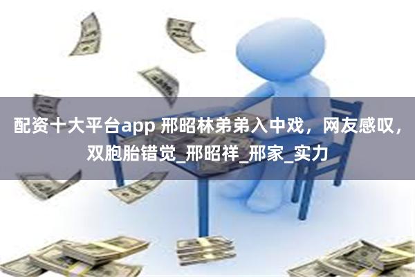 配资十大平台app 邢昭林弟弟入中戏，网友感叹，双胞胎错觉_邢昭祥_邢家_实力