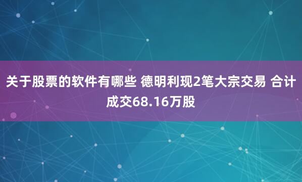 关于股票的软件有哪些 德明利现2笔大宗交易 合计成交68.16万股