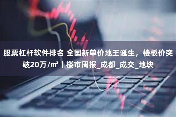 股票杠杆软件排名 全国新单价地王诞生，楼板价突破20万/㎡丨楼市周报_成都_成交_地块