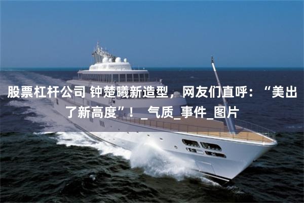 股票杠杆公司 钟楚曦新造型，网友们直呼：“美出了新高度”！_气质_事件_图片