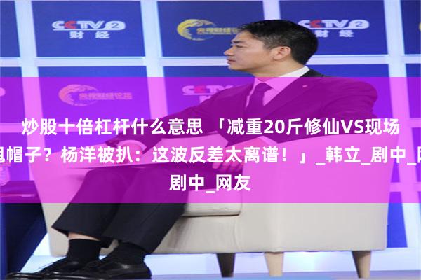 炒股十倍杠杆什么意思 「减重20斤修仙VS现场狂甩帽子？杨洋被扒：这波反差太离谱！」_韩立_剧中_网友