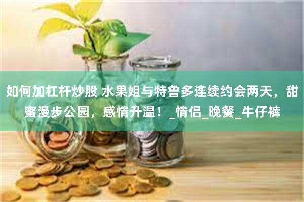 如何加杠杆炒股 水果姐与特鲁多连续约会两天，甜蜜漫步公园，感情升温！_情侣_晚餐_牛仔裤