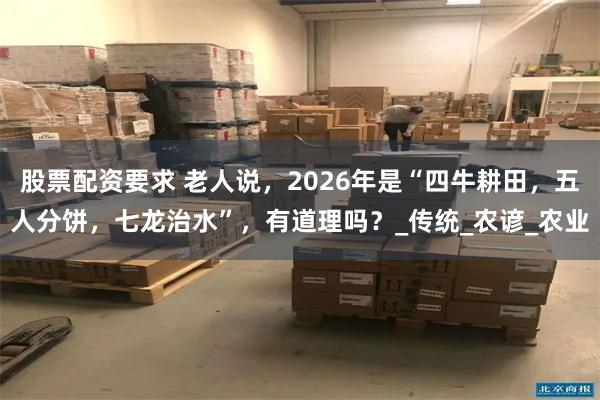 股票配资要求 老人说，2026年是“四牛耕田，五人分饼，七龙治水”，有道理吗？_传统_农谚_农业