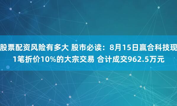 股票配资风险有多大 股市必读：8月15日赢合科技现1笔折价10%的大宗交易 合计成交962.5万元