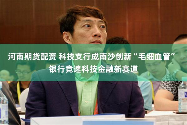 河南期货配资 科技支行成南沙创新“毛细血管” 银行竞速科技金融新赛道