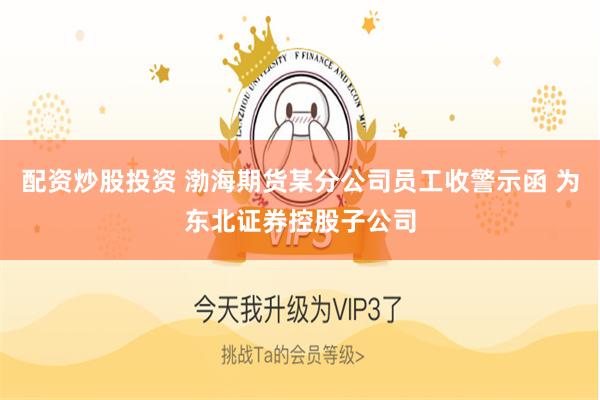 配资炒股投资 渤海期货某分公司员工收警示函 为东北证券控股子公司