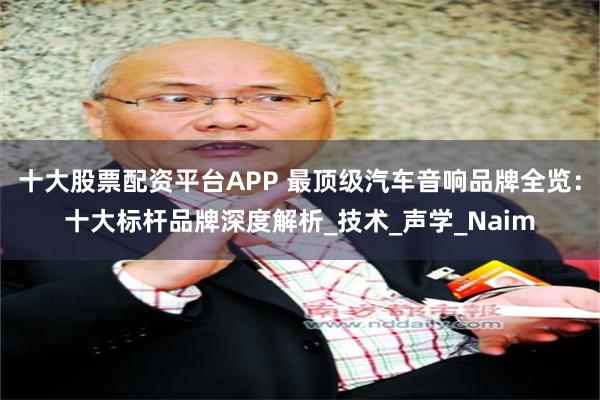 十大股票配资平台APP 最顶级汽车音响品牌全览：十大标杆品牌深度解析_技术_声学_Naim