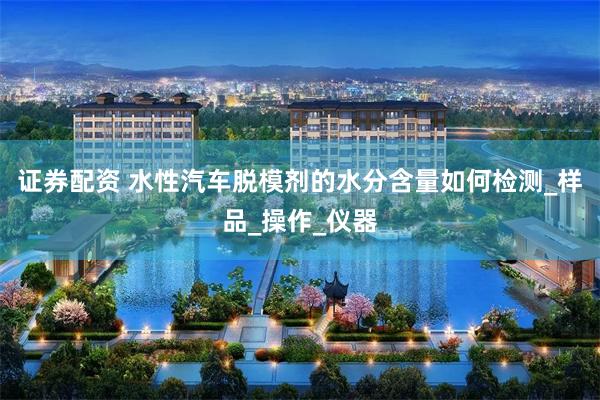 证券配资 水性汽车脱模剂的水分含量如何检测_样品_操作_仪器