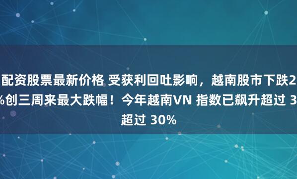 配资股票最新价格 受获利回吐影响，越南股市下跌2.6%创三周来最大跌幅！今年越南VN 指数已飙升超过 30%