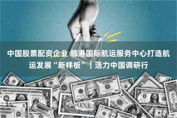 中国股票配资企业 临港国际航运服务中心打造航运发展“新样板”｜活力中国调研行