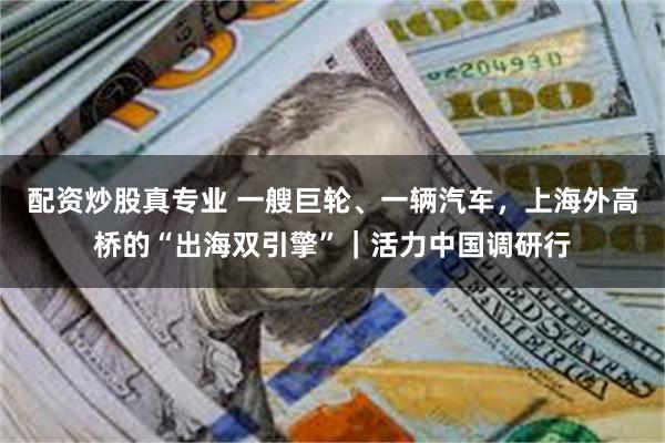 配资炒股真专业 一艘巨轮、一辆汽车，上海外高桥的“出海双引擎”｜活力中国调研行