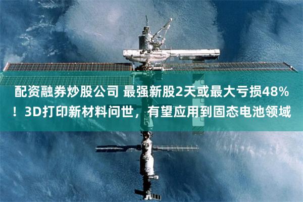 配资融券炒股公司 最强新股2天或最大亏损48%！3D打印新材料问世，有望应用到固态电池领域