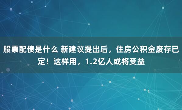 股票配债是什么 新建议提出后,住房公积金废存已定!这样用,1.2亿人或将受益