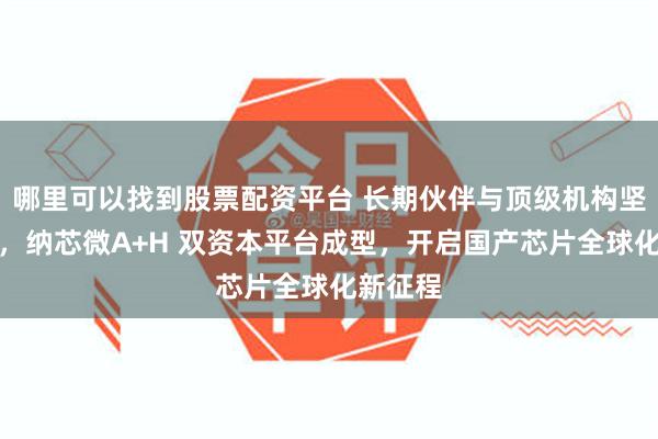 哪里可以找到股票配资平台 长期伙伴与顶级机构坚定加持,纳芯微A+H 双资本平台成型,开启国产芯片全球化新征程