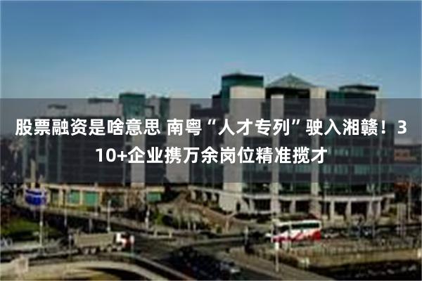 股票融资是啥意思 南粤“人才专列”驶入湘赣!310+企业携万余岗位精准揽才
