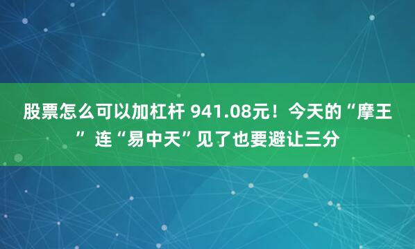股票怎么可以加杠杆 941.08元！今天的“摩王” 连“易中天”见了也要避让三分